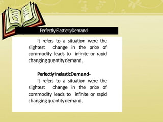 PerfectlyElasticityDemand
It refers to a situation were the
slightest change in the price of
commodity leads to infinite or rapid
changingquantitydemand.
PerfectlyInelasticDemand-
It refers to a situation were the
slightest change in the price of
commodity leads to infinite or rapid
changingquantitydemand.
 