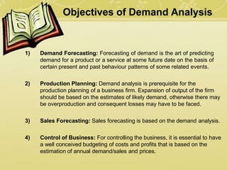 Objectives of Demand Analysis
1) Demand Forecasting: Forecasting of demand is the art of predicting
demand for a product or a service at some future date on the basis of
certain present and past behaviour patterns of some related events.
2) Production Planning: Demand analysis is prerequisite for the
production planning of a business firm. Expansion of output of the firm
should be based on the estimates of likely demand, otherwise there may
be overproduction and consequent losses may have to be faced.
3) Sales Forecasting: Sales forecasting is based on the demand analysis.
4) Control of Business: For controlling the business, it is essential to have
a well conceived budgeting of costs and profits that is based on the
estimation of annual demand/sales and prices.
 