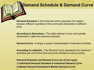 Demand Schedule & Demand Curve
Demand Schedule is that schedule which expresses the relation
between different quantities of the commodity demanded at different
price.
According to Samuelson, “The table relating to price and quantity
demanded is called the demand schedule.
Demand Curve is simply a graphic representation of demand schedule.
According to Leftwitch, “The Demand Curve represents the maximum
quantities per unit of time that consumer will take at various prices.
Demand Schedule and Demand Curve are of two types
1) Individual Demand Schedule & Individual Demand Curve
2) Market Demand Schedule & Market Demand Curve
 
