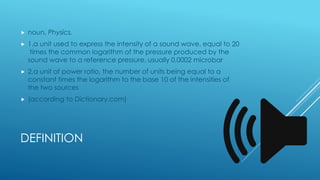 DEFINITION
 noun, Physics.
 1.a unit used to express the intensity of a sound wave, equal to 20
times the common logarit...