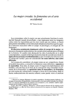 La mujer creada: lo femenino en el arte
                     occidental
                                           MA Teresa ALARIO




    Los estereotipos sobre la mujer con que actualmente funciona la socie-
dad del llamado mundo desarrollado, y que impregnan tanto las imágenes
cultas como las transmitidas por los mass media que nos rodean, se hacen
plenamente entendibles a la luz del estudio del proceso histórico que ha segui-
do el discurso masculino sobre el cuerpo, la psicología y la imagen de «lo
femenino».
   El discurso socialmente dominante sobre el cuerpo de la mujer, un
discurso claramente androcéntrico, ha variadorelativamente poco a lo largo
de la historia. El cambio más destacado ha sido el producido en la edad
contemporánea, cuando la biología femenina dejó de considerarse desde la
óptica de la carencia o la d¡sminución(ya que el modelo de referencia era
el cuerpo del varón)1, para ser considerado no como inferior, sino como
diferente.
    Así se pasa de considerar a la mujer como un ser «imperfecto» frente
al modelo masculino, a concebir lo femenino como diferente y opuesto a
lo masculino. Esta idea, la mujer como el negativo/complementario del
hombre, está aún hoy en la base de la concepción más extendida social-
mente de la feminidad. La oposición entre lo masculino y lo femenino
no está exenta de valoraciones (siempre a favor de lo masculino, dado el
fuerte endrocentrismo de nuestra cultura) como puede verse al analizar


    1 «Durante el Antiguo Régimen el modelo arquetípico. fisiológicamente hablando, fue
siempre el masculino: el antimodelo, el desconocido y. por tanto minusvalorado, fue el feme-
nino. La supuesta debilidad de las mujercs era la respuesta a ese «modelo» óptimo repre-
sentado por la fortaleza y fuerza de los varones.,>
    CAPFu. Rosa MA y ORTEGA, Margarita: «Textos para la historia dc las mujeres en la
Edad Moderna». p. 286. En Textos para la historia de las mujeres en España. Cátedra.
Madrid, 1994.



       Arte. Individuo y Sociedad, nY?. Servicio dc Publicacioncs.   universidad   Conspiulense. Madrid. 1995
 