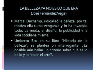 Umberto Eco en su libro “Historia de la belleza”, se plantea un interrogante: ¿Es posible aún hallar un criterio sobre qué es lo bello y lo feo en el arte?. Una historia de la belleza, puede perfectamente convertirse en una historia del mundo. La  belleza siempre ha sido un propósito y un anhelo profundo.