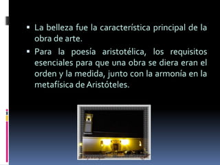 Para la poesía aristotélica, los requisitos esenciales para que una obra se diera eran el orden y la medida, junto con la armonía en la metafísica de Aristóteles.El arte bello según Kant, era el que generaba con su forma un sentimiento de placer al observador. La belleza no eran las propiedades objetivas de la obra, pero si sus efectos sobre la sensibilidad individual. La naturaleza también generaba un placer estético análogo.Hasta el siglo XVIII, la historia de la belleza presenta muchas ramificaciones, posee una fase inicial que se adapta al pensamiento cristiano durante la edad media.HISTORIA DE LA BELLEZALos orígenes de la estética se remontan a la prehistoria. A través del arte y de los instrumentos de uso cotidiano que han llegado a nuestros días, podemos ver como ya entonces existía una preocupación por la belleza.La cualidad que se aprecia más en la mujer y que se toma como símbolo de ésta es la fertilidad.