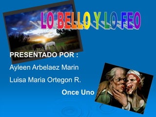 LO BELLO Y LO FEO PRESENTADO POR : Ayleen Arbelaez Marin  Luisa Maria Ortegon R.   Once Uno  