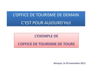 L’OFFICE DE TOURISME DE DEMAIN
   C’EST POUR AUJOURD’HUI

          L’EXEMPLE DE
  L’OFFICE DE TOURISME DE TOURS



                    Alençon, le 29 novembre 2011
 