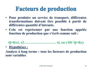 • Pour produire un service de transport, différentes
transformations doivent être possible à partir de
différentes quantité d’intrants.
• Cela est représenter par une fonction appelée
fonction de production que s’écrit comme suit :
Q=f(x1, x2………………………. xi, xn ) OU Q=f(x)
• Hypothèses :
Analyse à long terme : tous les facteurs de production
sont variables
L'offre des transports 19
 