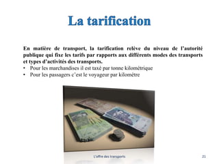 En matière de transport, la tarification relève du niveau de l’autorité
publique qui fixe les tarifs par rapports aux différents modes des transports
et types d’activités des transports.
• Pour les marchandises il est taxé par tonne kilométrique
• Pour les passagers c’est le voyageur par kilomètre
L'offre des transports 21
 