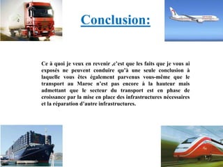 Conclusion:
Ce à quoi je veux en revenir ,c’est que les faits que je vous ai
exposés ne peuvent conduire qu’à une seule conclusion à
laquelle vous êtes également parvenus vous-même que le
transport au Maroc n’est pas encore à la hauteur mais
admettant que le secteur du transport est en phase de
croissance par la mise en place des infrastructures nécessaires
et la réparation d’autre infrastructures.
 