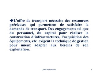 L’offre de transport nécessite des ressources
précieuses qui permettent de satisfaire la
demande de transport. Des engagements tel que
du personnel, du capital pour réaliser la
construction d’infrastructures, l’acquisition des
équipements, etc. exigent la technique de gestion
pour mieux adapter aux besoins de son
exploitation.
L'offre des transports 6
 