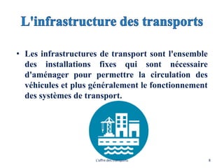 • Les infrastructures de transport sont l'ensemble
des installations fixes qui sont nécessaire
d'aménager pour permettre la circulation des
véhicules et plus généralement le fonctionnement
des systèmes de transport.
L'offre des transports 8
 