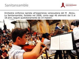 Sanitansamble
Orchestra sinfonica ispirata all‟esperienza venezuelana del M Abreu.
La Sanitansamble, fondata nel 2008, conta oggi 46 elementi dai 5 ai
18 anni, seguiti quotidianamente da 14 maestri.

9

 