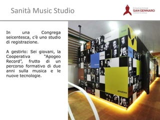 Sanità Music Studio
In
una
Congrega
seicentesca, c‟è uno studio
di registrazione.
A gestirlo: Sei giovani, la
Cooperativa
“Apogeo
Record”, frutto di un
percorso formativo di due
anni sulla musica e le
nuove tecnologie.

10

 