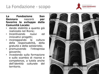 La Fondazione - scopo
La
Fondazione
San
Gennaro
nascerà
per
favorire lo sviluppo della
Comunità Locale:
• dando stabilità a quanto già
realizzato nel Rione;
• Incentivando
nuovi
ed
innovativi progetti;
• incoraggiando la cultura
della responsabilità, della
gratuità e della solidarietà;
• promuovendo
l„intrapresa
giovanile;
• investendo sulla formazione
e sullo scambio di risorse e
competenze, a tutela anche
dell„identità culturale del
territorio.
12

 