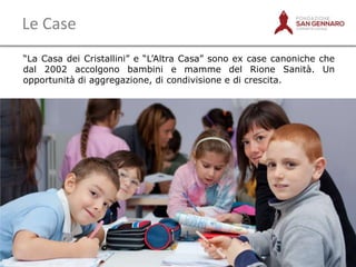 Le Case
“La Casa dei Cristallini” e “L‟Altra Casa” sono ex case canoniche che
dal 2002 accolgono bambini e mamme del Rione Sanità. Un
opportunità di aggregazione, di condivisione e di crescita.

3

 