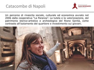 Catacombe di Napoli
Un percorso di rinascita sociale, culturale ed economica avviato nel
2006 dalla cooperativa “La Paranza”. La tutela e la valorizzazione, del
patrimonio storico-artistico e archeologico del Rione Sanità, come
contrasto all‟isolamento del quartiere e investimento sui giovani.

5

 