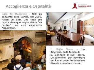 Accoglienza e Ospitalità
Casa del Monacone - Nell‟ ex
convento della Sanità, nel 2006,
nasce un B&B. Una casa che
ospita chiunque voglia vivere “da
dentro” una vera esperienza
Napoletana.
 

Il
Miglio
Sacro
–
Un
itinerario, dalla tomba di
S. Gennaro al suo Tesoro.
Un cammino per incontrare
un Rione dove l‟umanesimo
diventa umanità o muore.

 