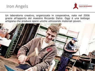 Iron Angels
Un laboratorio creativo, organizzato in cooperativa, nato nel 2006
grazie all‟apporto del maestro Riccardo Dalisi. Oggi è una bottega
artigiana che produce opere uniche utilizzando materiali poveri.

7

 