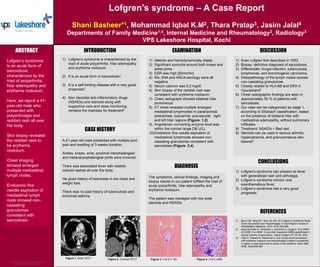 Lofgren’s syndrome – A Case Report
Shani Basheer*1, Mohammad Iqbal K.M2, Thara Pratap3, Jasim Jalal4
Departments of Family Medicine1,4, Internal Medicine and Rheumatology2, Radiology3
VPS Lakeshore Hospital, Kochi
INTRODUCTION
CASE HISTORY
CONCLUSIONS
DISCUSSION
EXAMINATION
REFERENCES
Figure 3. H & E x 100 Figure 4. H & E x400
Figure 1. Axial CECT Figure 2. Coronal CECT
ABSTRACT
Lofgren’s syndrome
is an acute form of
sarcoidosis,
characterized by the
triad of polyarthritis,
hilar adenopathy and
erythema nodosum.
Here, we report a 41-
year-old male who
presented with
polyarthralgia and
reddish rash all over
the body.
Skin biopsy revealed
the reddish rash to
be erythema
nodosum.
Chest imaging
showed enlarged
multiple mediastinal
lymph nodes.
Endosonic fine
needle aspiration of
mediastinal lymph
node showed non-
caseating
granulomas
consistent with
sarcoidosis.
1) Afebrile and hemodynamically stable.
2) Significant synovitis around both knees and
ankle joints.
3) ESR was high [50mm/hr].
4) RA, ANA and ANCA serology were all
negative
5) Serum calcium was 9.2 mg/dl.
6) Skin biopsy of the reddish rash was
consistent with erythema nodosum.
7) Chest radiograph showed bilateral hilar
prominence.
8) CT chest revealed multiple enlarged
mediastinal lymphnodes in paratracheal,
pretracheal, subcarinal, prevascular, right
and left hilar regions (Figure: 1,2).
9) Angiotensin converting enzyme level was
within the normal range [36 U/L].
10)Endosonic fine needle aspiration of
mediastinal lymphnode showed non-
caseating granulomas consistent with
sarcoidosis (Figure: 3,4).
1) Sven Lofgren first described in 1953.
2) Biopsy: definitive diagnosis of sarcoidosis.
3) Differentials: fungal infection, tuberculosis,
lymphomas, and bronchogenic carcinoma.
4) Histopathology of the lymph nodes reveals
non-caseating granulomas.
5) Closely related to HLA-B8 and DR3 in
Caucasians2.
6) Chest radiographic findings are seen in
approximately 90 % of patients with
sarcoidosis.
7) Our case can be categorized as stage 1,
according to Siltzbach classification, based
on the presence of bilateral hilar with
mediastinal adenopathy, without pulmonary
infiltrates.
8) Treatment: NSAIDs + Bed rest
9) Steroids can be used in serious arthritis,
hypercalcemia, and granulomatous skin
lesions3.
A 41-year-old male presented with multiple joint
pain and swelling of 3 weeks duration.
Ankles, knees, wrist, proximal interphalangeal
and metacarpophalangeal joints were involved.
There was associated fever with reddish
colored rashes all over the body.
He gives history of heaviness in the chest and
weight loss.
There was no past history of tuberculosis and
bronchial asthma.
1) Lofgren’s syndrome can present as fever
with generalized rash and arthralgia.
2) Lofgren’s syndrome mimics viral
exanthematous fever.
3) Lofgren’s syndrome has a very good
prognosis.
1) Lofgren’s syndrome is characterized by the
triad of acute polyarthritis, hilar adenopathy
and erythema nodosum.
2) It is an acute form of sarcoidosis1.
3) It is a self-limiting disease with a very good
prognosis1.
4) Non steroidal anti-inflammatory drugs
(NSAIDs) and steroids along with
supportive care and close monitoring,
remains the mainstay for treatment1.
1) Byun CW, Yang SN, Yoon JS, Kim SH. Lofgren’s Syndrome-Acute
Onset Sarcoidosis and Polyarthralgia: A Case Report. Annals of
Rehabilitation Medicine. 2013; 37(2):295-299.
2) Bogunia-Kubik K, Tomeczko J, Suchnicki K, Lange A. HLA-DRB1
03, DRB1 ll or DRB1 12 and their respective DRB3 specificities in
clinical variants of sarcoidosis. Tissue Antigens 57: 87-90, 2001.
3) Ohta H, Tazawa R, Nakamura A, et al. Acute-onset sarcoidosis
with erythema nodosum and polyarthralgia (Lofgren’s syndrome)
in Japan: a case report and a review of the literature. Intern Med.
2006; 45(9):659-662.
DIAGNOSIS
The symptoms, clinical findings, imaging and
biopsy results in our patient fulfilled the triad of
acute polyarthritis, hilar adenopathy and
erythema nodosum.
The patient was managed with low dose
steroids and NSAIDs.
 