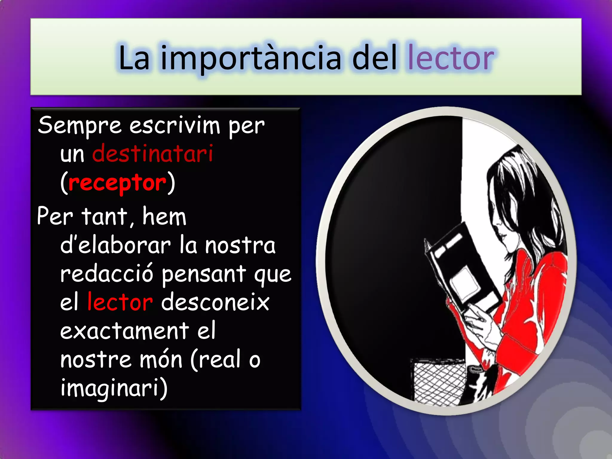 La importància del lector 
Sempre escrivim per un destinatari (receptor) 
Per tant, hem d’elaborar la nostra redacció pensant que el lector desconeix exactament el nostre món (real o imaginari)  