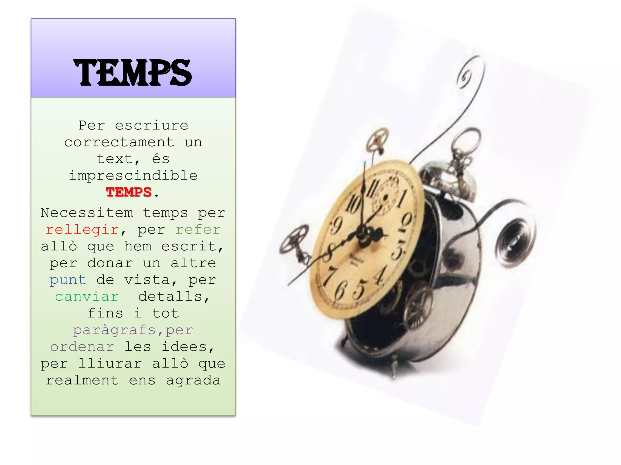 TEMPS 
Per escriure correctament un text, és imprescindible TEMPS. 
Necessitem temps per rellegir, per refer allò que hem escrit, per donar un altre punt de vista, per canviar detalls, fins i tot paràgrafs,per ordenar les idees, per lliurar allò que realment ens agrada  