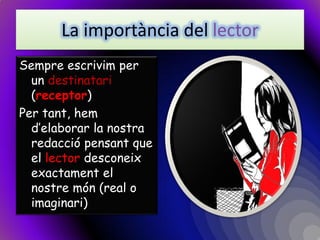 La importància del lector 
Sempre escrivim per un destinatari (receptor) 
Per tant, hem d’elaborar la nostra redacció pensant que el lector desconeix exactament el nostre món (real o imaginari)  