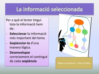 La informació seleccionada 
Per a què el lector tingui tota la informació hem de: 
-Seleccionar la informació més important del tema 
-Seqüenciar-la d’una manera lògica. 
-Desenvolupar correctament el contingut de cada seqüència 
Mapa conceptual – pluja d’idees  