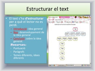 Estructurar el text 
•El text s’ha d’estructurar per a què el lector no es perdi. 
–Introducció: idea general 
–Nus: desenvolupament de la idea general 
–Conclusió: sobre la idea general. 
Recursos: 
-Puntuació 
-Paràgrafs 
-Temes diferents, idees diferents  