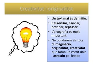•Un text mai és definitiu. 
•Cal revisar, canviar, ordenar, repassar ... 
•L’ortografia és molt important. 
•No oblidarem els tocs d’imaginació, originalitat, creativitat que faran un escrit únic i atractiu pel lector.  