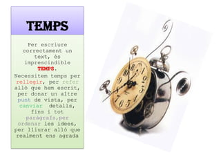 TEMPS 
Per escriure correctament un text, és imprescindible TEMPS. 
Necessitem temps per rellegir, per refer allò que hem escrit, per donar un altre punt de vista, per canviar detalls, fins i tot paràgrafs,per ordenar les idees, per lliurar allò que realment ens agrada  