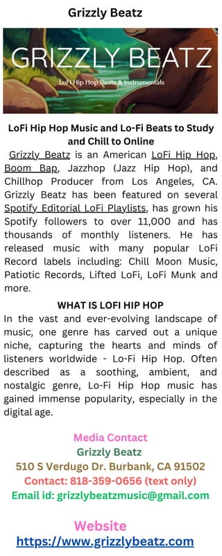 LoFi Hip Hop Music and Lo-Fi Beats to Study
and Chill to Online
Grizzly Beatz is an American LoFi Hip Hop,
Boom Bap, Jazzhop (Jazz Hip Hop), and
Chillhop Producer from Los Angeles, CA.
Grizzly Beatz has been featured on several
Spotify Editorial LoFi Playlists, has grown his
Spotify followers to over 11,000 and has
thousands of monthly listeners. He has
released music with many popular LoFi
Record labels including: Chill Moon Music,
Patiotic Records, Lifted LoFi, LoFi Munk and
more.
Website
https://www.grizzlybeatz.com
Grizzly Beatz
Media Contact
Grizzly Beatz
510 S Verdugo Dr. Burbank, CA 91502
Contact: 818-359-0656 (text only)
Email id: grizzlybeatzmusic@gmail.com
WHAT IS LOFI HIP HOP
In the vast and ever-evolving landscape of
music, one genre has carved out a unique
niche, capturing the hearts and minds of
listeners worldwide - Lo-Fi Hip Hop. Often
described as a soothing, ambient, and
nostalgic genre, Lo-Fi Hip Hop music has
gained immense popularity, especially in the
digital age.
 