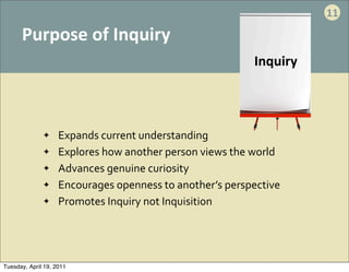 11

      Purpose	
  of	
  Inquiry
                                                                         Inquiry



              ✦     Expands	
  current	
  understanding
              ✦     Explores	
  how	
  another	
  person	
  views	
  the	
  world
              ✦     Advances	
  genuine	
  curiosity
              ✦     Encourages	
  openness	
  to	
  another’s	
  perspective
              ✦     Promotes	
  Inquiry	
  not	
  Inquisition




Tuesday, April 19, 2011
 