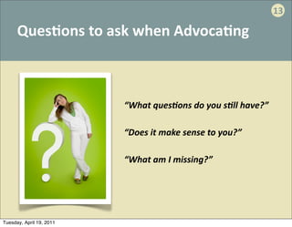 13

      Ques:ons	
  to	
  ask	
  when	
  Advoca:ng



                          “What	
  quesAons	
  do	
  you	
  sAll	
  have?”

                          “Does	
  it	
  make	
  sense	
  to	
  you?”

                          “What	
  am	
  I	
  missing?”




Tuesday, April 19, 2011
 