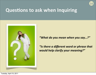 16

      Ques:ons	
  to	
  ask	
  when	
  Inquiring




                          “What	
  do	
  you	
  mean	
  when	
  you	
  say…?”

                          “Is	
  there	
  a	
  diﬀerent	
  word	
  or	
  phrase	
  that	
  
                          would	
  help	
  clarify	
  your	
  meaning?”




Tuesday, April 19, 2011
 