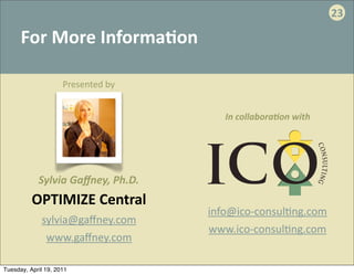 23

      For	
  More	
  Informa:on

                     Presented	
  by


                                            In	
  collabora2on	
  with




            Sylvia	
  Gaﬀney,	
  Ph.D.
          OPTIMIZE	
  Central
                                         info@ico-­‐consul.ng.com
             sylvia@gaﬀney.com
                                         www.ico-­‐consul.ng.com
              www.gaﬀney.com

Tuesday, April 19, 2011
 