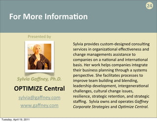 24

      For	
  More	
  Informa:on

                     Presented	
  by
                                         Sylvia	
  provides	
  custom-­‐designed	
  consul.ng	
  
                                         services	
  in	
  organiza.onal	
  eﬀec.veness	
  and	
  
                                         change	
  managements	
  assistance	
  to	
  
                                         companies	
  on	
  a	
  na.onal	
  and	
  interna.onal	
  
                                         basis.	
  Her	
  work	
  helps	
  companies	
  integrate	
  
                                         their	
  business	
  planning	
  through	
  a	
  systems	
  
                                         perspec.ve.	
  She	
  facilitates	
  processes	
  to	
  
            Sylvia	
  Gaﬀney,	
  Ph.D.   improve	
  team	
  building	
  and	
  blending,	
  
                                         leadership	
  development,	
  intergenera.onal	
  
          OPTIMIZE	
  Central            challenges,	
  cultural	
  change	
  issues,	
  
             sylvia@gaﬀney.com           resilience,	
  strategic	
  reten.on,	
  and	
  strategic	
  
                                         staﬃng.	
  	
  Sylvia	
  owns	
  and	
  operates	
  Gaﬀney	
  
              www.gaﬀney.com             Corporate	
  Strategies	
  and	
  Op=mize	
  Central.

Tuesday, April 19, 2011
 