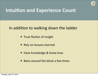 23
                                                                                       6

      Intui:on	
  and	
  Experience	
  Count


          In	
  addi'on	
  to	
  walking	
  down	
  the	
  ladder
                          ✦   Trust	
  ﬂashes	
  of	
  insight

                          ✦   Rely	
  on	
  lessons	
  learned	
  

                          ✦   Have	
  knowledge	
  &	
  know-­‐how

                          ✦   Been	
  around	
  the	
  block	
  a	
  few	
  .mes	
  



Tuesday, April 19, 2011
 