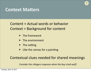 7

      Context	
  MaVers

             Content	
  =	
  Actual	
  words	
  or	
  behavior
             Context	
  =	
  Background	
  for	
  content
                          ✦   	
  The	
  framework	
  	
  
                          ✦   	
  The	
  environment
                          ✦   	
  The	
  seJng
                          ✦   	
  Like	
  the	
  canvas	
  for	
  a	
  pain.ng

            Contextual	
  clues	
  needed	
  for	
  shared	
  meanings	
  	
  
                          Consider	
  the	
  villagers	
  response	
  when	
  the	
  boy	
  cried	
  wolf!
Tuesday, April 19, 2011
 