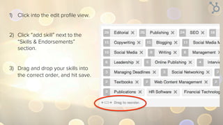 1)  Click into the edit proﬁle view.
2)  Click the arrow button next to
the “Skills & Endorsements”
section.
3)  Drag and drop your skills into
the correct order, and hit save.
 