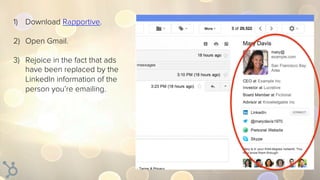 1)  Download Rapportive.
2)  Open Gmail.
3)  Rejoice in the fact that ads
have been replaced by the
LinkedIn information o...