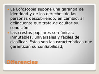 Diferencias
 La Lofoscopia supone una garantía de
identidad y de los derechos de las
personas descubriendo, en cambio, al
delincuente que trata de ocultar su
condición.
 Las crestas papilares son únicas,
inmutables, universales y fáciles de
clasificar. Estas son las características que
garantizan su confiabilidad,
 