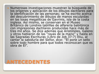 ANTECEDENTES
 Numerosas investigaciones muestran la búsqueda de
los orígenes y aplicación de los dibujos dactilares para
la identificación de las personas; se ha escrito acerca
del descubrimiento de dibujos de manos esculpidas
en las losas megalíticas de Gavrinis, isla de la costa
inglesa. Así mismo, se conservan en el Museo
Británico de Londres tablillas de alfarería babilónica
con impresiones dactilares producidas hace más de
tres mil años. Se dice además que Aristóteles, Galeno
y otros hablaron de las “rayas de la mano” y hasta en
las Sagradas Escrituras (Libro de Job 37-7) Eliu, al
cantar la sabiduría del Señor, dice: “Él pone un sello
sobre todo hombre para que todos reconozcan que es
obra de Él”.
 