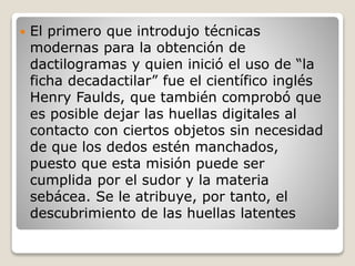  El primero que introdujo técnicas
modernas para la obtención de
dactilogramas y quien inició el uso de “la
ficha decadactilar” fue el científico inglés
Henry Faulds, que también comprobó que
es posible dejar las huellas digitales al
contacto con ciertos objetos sin necesidad
de que los dedos estén manchados,
puesto que esta misión puede ser
cumplida por el sudor y la materia
sebácea. Se le atribuye, por tanto, el
descubrimiento de las huellas latentes
 