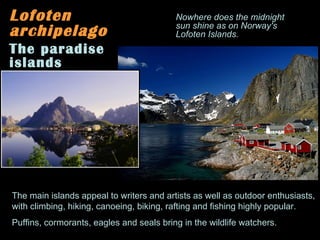 Lofoten archipelago The paradise islands The main islands appeal to writers and artists as well as outdoor enthusiasts,  with climbing, hiking, canoeing, biking, rafting and fishing highly popular. Puffins, cormorants, eagles and seals bring in the wildlife watchers.  Nowhere does the midnight sun shine as on Norway's Lofoten Islands. 