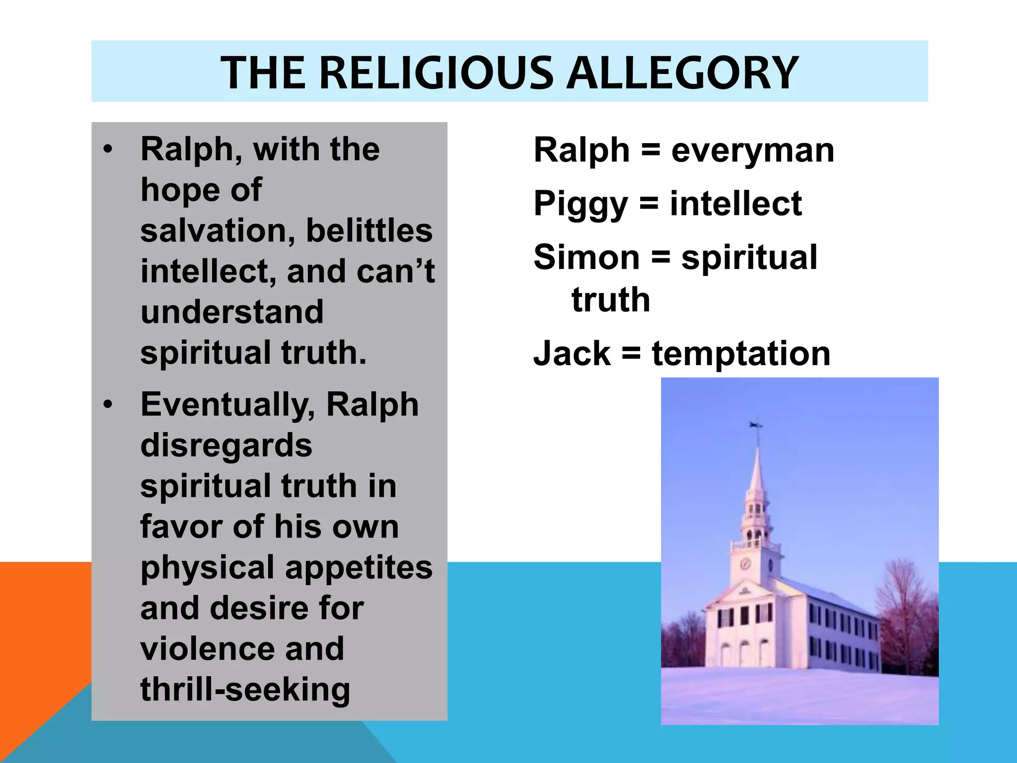 THE RELIGIOUS ALLEGORY
• Ralph, with the        Ralph = everyman
  hope of                Piggy = intellect
  salvation, belittles
  intellect, and can’t   Simon = spiritual
  understand               truth
  spiritual truth.       Jack = temptation
• Eventually, Ralph
  disregards
  spiritual truth in
  favor of his own
  physical appetites
  and desire for
  violence and
  thrill-seeking
 