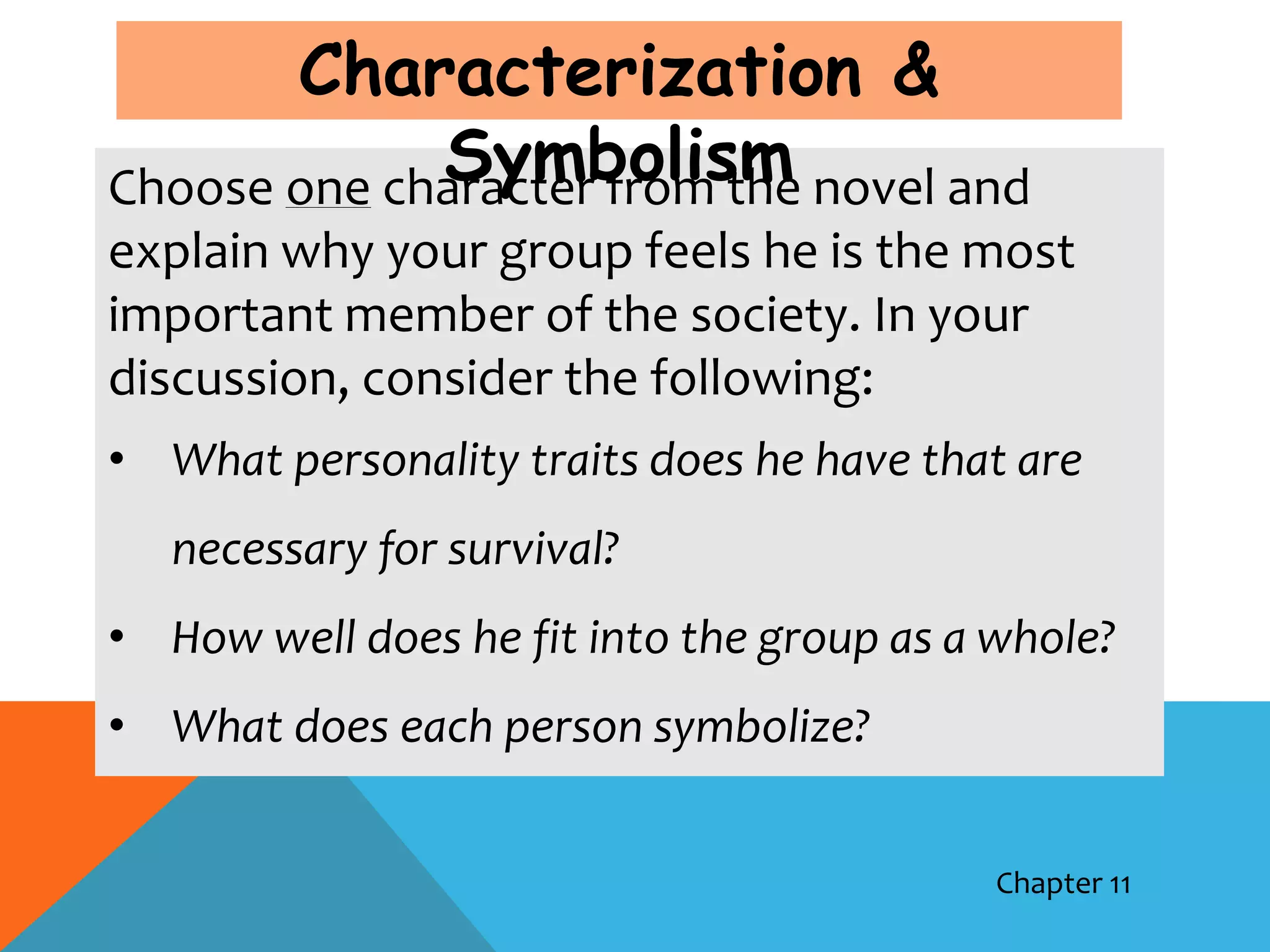 Characterization &
             Symbolism
Choose one character from the novel and
explain why your group feels he is the most
important member of the society. In your
discussion, consider the following:
• What personality traits does he have that are
   necessary for survival?
• How well does he fit into the group as a whole?
• What does each person symbolize?


                                           Chapter 11
 