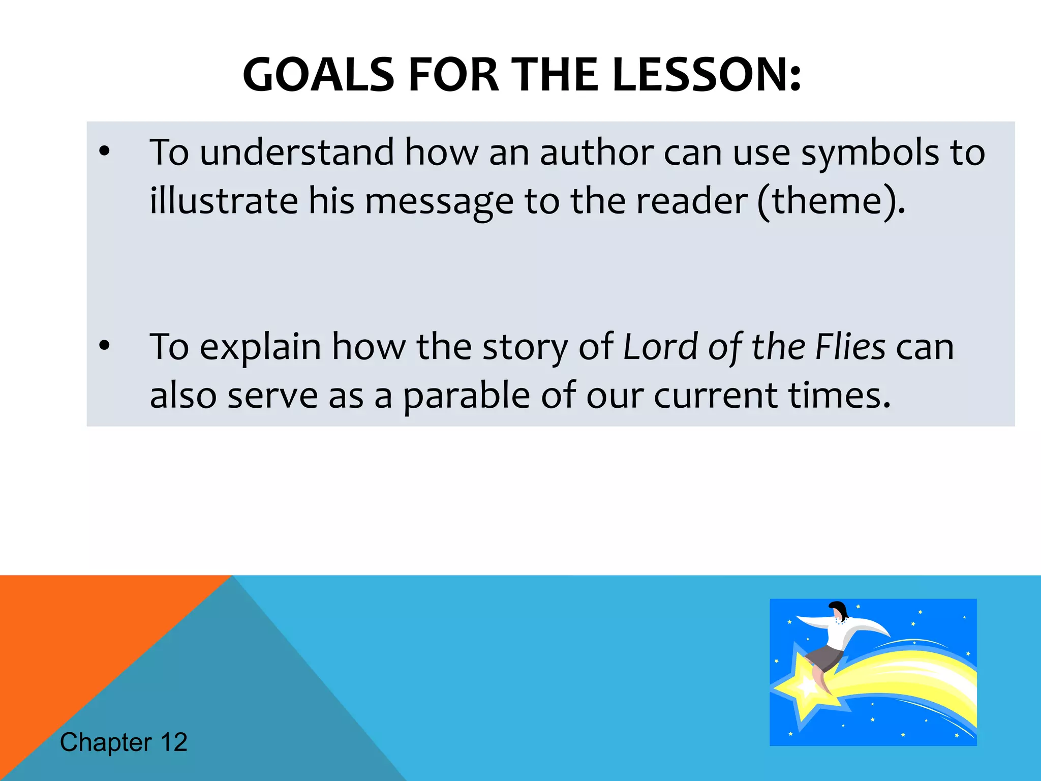GOALS FOR THE LESSON:
  • To understand how an author can use symbols to
    illustrate his message to the reader (theme).


  • To explain how the story of Lord of the Flies can
    also serve as a parable of our current times.




Chapter 12
 
