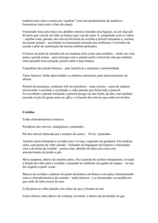 madeira mais clara e neutra pra “quebrar” esse tom predominante de madeira e
harmonizar mais com o claro da cama).

O prateado fosco prevalece nos detalhes internos fazendo uma ligação, ou um dégradé
do preto que vem de um lado ao branco que vem de outro. E, juntamente com os vidros
– espelho estar, jateado, dos móveis/divisória da cozinha e peitoril mezanino e, comum,
da estante animal – auxiliando na iluminação/sensação dos ambientes. Corrimãos da
escada e pilar de sustentação da mesma também prateados.

O marco da porta de entrada está em madeira clara como uma moldura – tendo em vista
porta e parede pretas – para interagir com a estante-nicho vertical da sala que também
está causando essa sensação, porém sobre a base branca.

Esquadrias das janelas brancas – para incentivar e aumentar a luminosidade.

Tetos, brancos. Serão aproveitados os próprios estruturais, para aproveitamento de
alturas.

Peitoril do mezanino, conforme loft em referência – mais estreito - caixa de madeira
envolvendo o corrimão e recebendo o vidro jateado que fecha todo o peitoril.
Foi escolhido o jateado fechando o peitoril porque ele não fecha, de fato, mas também
esconde os pés de quem senta no office e a traseira dos móveis que estão envolvidos.



Cozinha:

Todos eletrodomésticos brancos.

Puxadores dos móveis, retangulares e prateados.

Pés dos móveis (bancada pia e armário de canto) – 10 cm - prateados.

Armário aéreo limitando a cozinha com o living e seguindo até geladeira. Em madeira
clara, com portas de vidro jateado - fechando na linguagem da limpeza e iluminação
com a divisória da cozinha – portas estas, abrindo de baixo pra cima com
amortecimento de pistão a gás.

Mesa suspensa, abaixo do armário aéreo, fixa à parede de acrilato transparente, levando
a função do vidro para a cozinha e causando no ambiente um ganho de espaço – no que
diz respeito à parte visual.

Bancos da cozinha e cadeiras do jantar alternativo em branco com prata, harmonizando
com os eletrodomésticos da cozinha – todos brancos - e se destacando, na medida em
que estão do lado escuro da casa.

Coifa presa ao vidro jateado com cabos de aço a fixando ao teto.

Forno elétrico solto abaixo do cooktop, em nicho, e abaixo da pia botijão de gás.
 