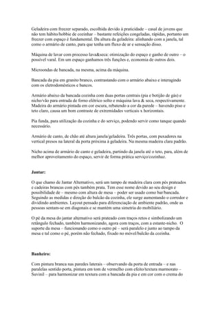 Geladeira com freezer separado, escolhida devido à praticidade – casal de jovens que
não tem hábito/hobbie de cozinhar – bastante refeições congeladas, rápidas, portanto um
freezer com espaço é fundamental. Da altura da geladeira: alinhando com a janela, tal
como o armário de canto, para que tenha um fluxo de ar e sensação disso.

Máquina de lavar com processo lava&seca: otimização do espaço e ganho de outro – o
possível varal. Em um espaço ganhamos três funções e, economia de outros dois.

Microondas de bancada, na mesma, acima da máquina.

Bancada da pia em granito branco, contrastando com o armário abaixo e interagindo
com os eletrodomésticos e bancos.

Armário abaixo da bancada cozinha com duas portas centrais (pia e botijão de gás) e
nicho/vão para entrada de forno elétrico solto e máquina lava & seca, respectivamente.
Madeira do armário pintada em cor escura, rebatendo a cor da parede – havendo piso e
teto claro, causa um bom contraste de extremidades verticais x horizontais.

Pia funda, para utilização da cozinha e do serviço, podendo servir como tanque quando
necessário.

Armário de canto, de chão até altura janela/geladeira. Três portas, com puxadores na
vertical presos na lateral da porta próxima à geladeira. Na mesma madeira clara padrão.

Nicho acima de armário de canto e geladeira, partindo da janela até o teto, para, além de
melhor aproveitamento do espaço, servir de forma prática serviço/cozinhaz.


Jantar:

O que chamo de Jantar Alternativo, será um tampo de madeira clara com pés prateados
e cadeiras brancas com pés também prata. Tem esse nome devido ao seu design e
possibilidade de – mesmo com altura de mesa – poder ser usado como bar/bancada.
Seguindo as medidas e direção do balcão da cozinha, ele surge aumentando o corredor e
dividindo ambientes. Layout pensado para diferenciação de ambiente padrão, onde as
pessoas sentam-se em diagonais e se mantém uma simetria do mobiliário.

O pé da mesa do jantar alternativo será prateado com traços retos e simbolizando um
retângulo fechado, também harmonizando, agora com traços, com a estante-nicho. O
suporte da mesa – funcionando como o outro pé – será paralelo e junto ao tampo da
mesa e tal como o pé, porém não fechado, fixado no móvel/balcão da cozinha.



Banheiro:

Com pintura branca nas paredes laterais – observando da porta de entrada – e nas
paralelas sentido porta, pintura em tom de vermelho com efeito/textura marmorato –
Suvinil – para harmonizar em textura com a bancada da pia e em cor com o crema do
 