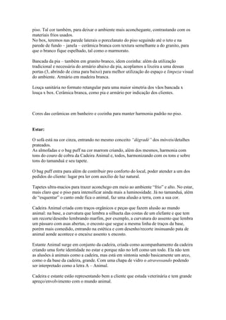 piso. Tal cor também, para deixar o ambiente mais aconchegante, contrastando com os
materiais frios usados.
No box, teremos nas parede laterais o porcelanato do piso seguindo até o teto e na
parede de fundo – janela – cerâmica branca com textura semelhante a do granito, para
que o branco fique espelhado, tal como o marmorato.

Bancada da pia – também em granito branco, idem cozinha: além da utilização
tradicional e necessária do armário abaixo da pia, acoplamos a lixeira a uma dessas
portas (3, abrindo de cima para baixo) para melhor utilização do espaço e limpeza visual
do ambiente. Armário em madeira branca.

Louça sanitária no formato retangular para uma maior simetria dos vãos bancada x
louça x box. Cerâmica branca, como pia e armário por indicação dos clientes.



Cores das cerâmicas em banheiro e cozinha para manter harmonia padrão no piso.


Estar:

O sofá está na cor cinza, entrando no mesmo conceito “dégradé” dos móveis/detalhes
prateados.
As almofadas e o bag puff na cor marrom criando, além dos mesmos, harmonia com
tons do couro de cobra da Cadeira Animal e, todos, harmonizando com os tons e sobre
tons do tamanduá e seu tapete.

O bag puff entra para além de contribuir pro conforto do local, poder atender a um dos
pedidos do cliente: lugar pra ler com auxílio de luz natural.

Tapetes ultra-macios para trazer aconchego em meio ao ambiente “frio” e alto. No estar,
mais claro que o piso para intensificar ainda mais a luminosidade. Já no tamanduá, além
de “esquentar” o canto onde fica o animal, faz uma alusão a terra, com a sua cor.

Cadeira Animal criada com traços orgânicos e peças que fazem alusão ao mundo
animal: na base, a curvatura que lembra a silhueta das costas de um elefante e que tem
um recorte/desenho lembrando marfim, por exemplo, a curvatura do assento que lembra
um pássaro com asas abertas, o encosto que segue a mesma linha de traços da base,
porém mais comedido, entrando na estética e com desenho/recorte insinuando pata de
animal aonde acontece o encaixe assento x encosto.

Estante Animal surge em conjunto da cadeira, criada como acompanhamento da cadeira
criando uma forte identidade no estar e porque não no loft como um todo. Ela não tem
as alusões à animais como a cadeira, mas está em sintonia sendo basicamente um arco,
como o da base da cadeira, grande. Com uma chapa de vidro o atravessando podendo
ser interpretado como a letra A – Animal.

Cadeira e estante estão representando bem a cliente que estuda veterinária e tem grande
apreço/envolvimento com o mundo animal.
 