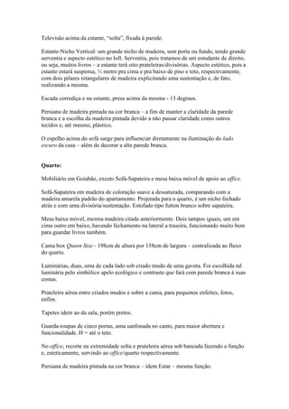 Televisão acima da estante, “solta”, fixada à parede.

Estante-Nicho Vertical: um grande nicho de madeira, sem porta ou fundo, tendo grande
serventia e aspecto estético no loft. Serventia, pois tratamos de um estudante de direito,
ou seja, muitos livros – a estante terá oito prateleiras/divisórias. Aspecto estético, pois a
estante estará suspensa, ½ metro pra cima e pra baixo de piso e teto, respectivamente,
com dois pilares retangulares de madeira explicitando uma sustentação e, de fato,
realizando a mesma.

Escada corrediça e na estante, presa acima da mesma - 13 degraus.

Persiana de madeira pintada na cor branca – a fim de manter a claridade da parede
branca e a escolha da madeira pintada devido a não passar claridade como outros
tecidos e, até mesmo, plástico.

O espelho acima do sofá surge para influenciar diretamente na iluminação do lado
escuro da casa – além de decorar a alta parede branca.


Quarto:

Mobiliário em Goiabão, exceto Sofá-Sapateira e mesa baixa móvel de apoio ao office.

Sofá-Sapateira em madeira de coloração suave a dessaturada, comparando com a
madeira amarela padrão do apartamento. Projetada para o quarto, é um nicho fechado
atrás e com uma divisória/sustentação. Estofado tipo futton branco sobre sapateira.

Mesa baixa móvel, mesma madeira citada anteriormente. Dois tampos iguais, um em
cima outro em baixo, havendo fechamento na lateral a traseira, funcionando muito bem
para guardar livros também.

Cama box Queen Size - 198cm de altura por 158cm de largura – centralizada ao fluxo
do quarto.

Luminárias, duas, uma de cada lado sob criado mudo de uma gaveta. Foi escolhida tal
luminária pelo simbólico apelo ecológico e contraste que fará com parede branca à suas
costas.

Prateleira aérea entre criados mudos e sobre a cama, para pequenos enfeites, fotos,
enfim.

Tapetes idem ao da sala, porém pretos.

Guarda-roupas de cinco portas, uma sanfonada no canto, para maior abertura e
funcionalidade. H = até o teto.

No office, recorte na extremidade solta e prateleira aérea sob bancada fazendo a função
e, esteticamente, servindo ao office/quarto respectivamente.

Persiana de madeira pintada na cor branca – idem Estar – mesma função.
 